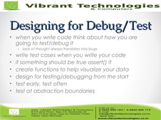 Designing for Debug/TestDesigning for Debug/Test
• when you write code think about how you are
going to test/debug it
- lack of thought always translates into bugs
• write test cases when you write your code
• if something should be true assert() it
• create functions to help visualize your data
• design for testing/debugging from the start
• test early, test often
• test at abstraction boundaries
 