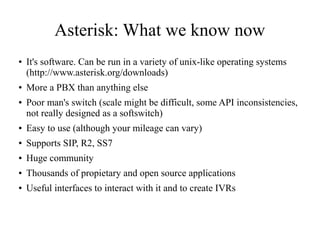 Asterisk: What we know now
● It's software. Can be run in a variety of unix-like operating systems
(http://www.asterisk.org/downloads)
● More a PBX than anything else
● Poor man's switch (scale might be difficult, some API inconsistencies,
not really designed as a softswitch)
● Easy to use (although your mileage can vary)
● Supports SIP, R2, SS7
● Huge community
● Thousands of propietary and open source applications
● Useful interfaces to interact with it and to create IVRs
 