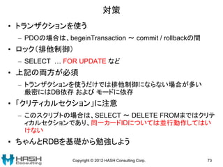 対策
• トランザクションを使う
 – PDOの場合は、begeinTransaction ～ commit / rollbackの間
• ロック（排他制御）
 – SELECT … FOR UPDATE など
• 上記の両方が必須
 – トランザクションを使うだけでは排他制御にならない場合が多い
   厳密にはDB依存 および モードに依存
• 「クリティカルセクション」に注意
 – このスクリプトの場合は、SELECT ～ DELETE FROMまではクリテ
   ィカルセクションであり、同一カードIDについては並行動作してはい
   けない
• ちゃんとRDBを基礎から勉強しよう

               Copyright © 2012 HASH Consulting Corp.   73
 