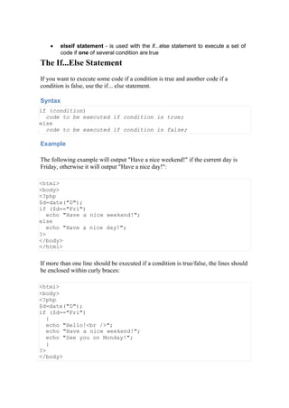  elseif statement - is used with the if...else statement to execute a set of
code if one of several condition are true
The If...Else Statement
If you want to execute some code if a condition is true and another code if a
condition is false, use the if... else statement.
Syntax
if (condition)
code to be executed if condition is true;
else
code to be executed if condition is false;
Example
The following example will output "Have a nice weekend!" if the current day is
Friday, otherwise it will output "Have a nice day!":
<html>
<body>
<?php
$d=date("D");
if ($d=="Fri")
echo "Have a nice weekend!";
else
echo "Have a nice day!";
?>
</body>
</html>
If more than one line should be executed if a condition is true/false, the lines should
be enclosed within curly braces:
<html>
<body>
<?php
$d=date("D");
if ($d=="Fri")
{
echo "Hello!<br />";
echo "Have a nice weekend!";
echo "See you on Monday!";
}
?>
</body>
 