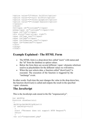 var xmlHttp
function showUser(str)
{
xmlHttp=GetXmlHttpObject()
if (xmlHttp==null)
{
alert ("Browser does not support HTTP Request")
return
}
var url="responsexml.php"
Example Explained - The HTML Form
 The HTML form is a drop down box called "users" with namesand
the "id" from the database as option values.
 Below the form there are several different <span> elements whichare
used to as placeholders for the different values we will retrive.
 When the user selects data, a function called "showUser()" is
executed. The execution of the function is triggered by the
"onchange" event.
In other words: Each time the user changes the value in the drop down box,
the function showUser() is called and outputs the result in the specified
<span> elements.
The JavaScript
This is the JavaScript code stored in the file "responsexml.js":
<option value="1">Peter Griffin</option>
<option value="2">Lois Griffin</option>
<option value="3">Glenn Quagmire</option>
<option value="4">Joseph Swanson</option>
</select>
</form>
<h2><span id="firstname"></span>
&nbsp;<span id="lastname"></span></h2>
<span id="job"></span>
<div style="text-align: right">
<span id="age_text"></span>
<span id="age"></span>
<span id="hometown_text"></span>
<span id="hometown"></span>
</div>
</body>
</html>
 