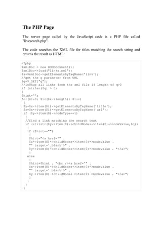 The PHP Page
The server page called by the JavaScript code is a PHP file called
"livesearch.php".
The code searches the XML file for titles matching the search string and
returns the result as HTML:
<?php
$xmlDoc = new DOMDocument();
$xmlDoc->load("links.xml");
$x=$xmlDoc->getElementsByTagName('link');
//get the q parameter from URL
$q=$_GET["q"];
//lookup all links from the xml file if length of q>0
if (strlen($q) > 0)
{
$hint="";
for($i=0; $i<($x->length); $i++)
{
$y=$x->item($i)->getElementsByTagName('title');
$z=$x->item($i)->getElementsByTagName('url');
if ($y->item(0)->nodeType==1)
{
//find a link matching the search text
if (stristr($y->item(0)->childNodes->item(0)->nodeValue,$q))
{
if ($hint=="")
{
$hint="<a href='" .
$z->item(0)->childNodes->item(0)->nodeValue .
"' target='_blank'>" .
$y->item(0)->childNodes->item(0)->nodeValue . "</a>";
}
else
{
$hint=$hint . "<br /><a href='" .
$z->item(0)->childNodes->item(0)->nodeValue .
"' target='_blank'>" .
$y->item(0)->childNodes->item(0)->nodeValue . "</a>";
}
}
}
}
 