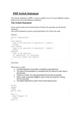 PHP Switch Statement
The Switch statement in PHP is used to perform one of several different actions
based on one of several different conditions.
The Switch Statement
If you want to select one of many blocks of code to be executed, use the Switch
statement.
The switch statement is used to avoid long blocks of if..elseif..else code.
Syntax
switch (expression)
{
case label1:
code to be executed if expression = label1;
break;
case label2:
code to be executed if expression = label2;
break;
default:
code to be executed
if expression is different
from both label1 and label2;
}
Example
This is how it works:
 A single expression (most often a variable) is evaluatedonce
 The value of the expression is compared with the values for each case in
the structure
 If there is a match, the code associated with that case is executed
 After a code is executed, break is used to stop the codefrom running
into the next case
 The default statement is used if none of the cases are true
<html>
<body>
<?php
switch ($x)
{
case 1:
echo "Number 1";
break;
case 2:
 