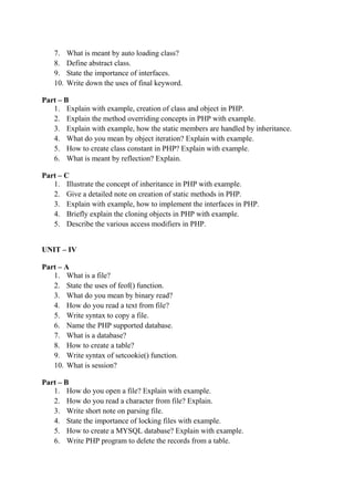 7. What is meant by auto loading class?
8. Define abstract class.
9. State the importance of interfaces.
10. Write down the uses of final keyword.
Part – B
1. Explain with example, creation of class and object in PHP.
2. Explain the method overriding concepts in PHP with example.
3. Explain with example, how the static members are handled by inheritance.
4. What do you mean by object iteration? Explain with example.
5. How to create class constant in PHP? Explain with example.
6. What is meant by reflection? Explain.
Part – C
1. Illustrate the concept of inheritance in PHP with example.
2. Give a detailed note on creation of static methods in PHP.
3. Explain with example, how to implement the interfaces in PHP.
4. Briefly explain the cloning objects in PHP with example.
5. Describe the various access modifiers in PHP.
UNIT – IV
Part – A
1. What is a file?
2. State the uses of feof() function.
3. What do you mean by binary read?
4. How do you read a text from file?
5. Write syntax to copy a file.
6. Name the PHP supported database.
7. What is a database?
8. How to create a table?
9. Write syntax of setcookie() function.
10. What is session?
Part – B
1. How do you open a file? Explain with example.
2. How do you read a character from file? Explain.
3. Write short note on parsing file.
4. State the importance of locking files with example.
5. How to create a MYSQL database? Explain with example.
6. Write PHP program to delete the records from a table.
 