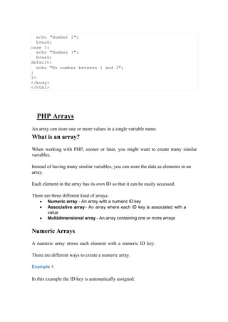 echo "Number 2";
break;
case 3:
echo "Number 3";
break;
default:
echo "No number between 1 and 3";
}
?>
</body>
</html>
PHP Arrays
An array can store one or more values in a single variable name.
What is an array?
When working with PHP, sooner or later, you might want to create many similar
variables.
Instead of having many similar variables, you can store the data as elements in an
array.
Each element in the array has its own ID so that it can be easily accessed.
There are three different kind of arrays:
 Numeric array - An array with a numeric ID key
 Associative array- An array where each ID key is associated with a
value
 Multidimensional array - An array containing one or more arrays
Numeric Arrays
A numeric array stores each element with a numeric ID key.
There are different ways to create a numeric array.
Example 1
In this example the ID key is automatically assigned:
 