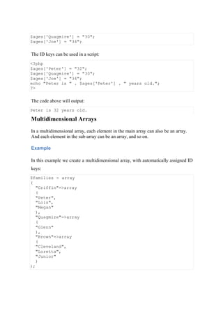 $ages['Quagmire'] = "30";
$ages['Joe'] = "34";
The ID keys can be used in a script:
<?php
$ages['Peter'] = "32";
$ages['Quagmire'] = "30";
$ages['Joe'] = "34";
echo "Peter is " . $ages['Peter'] . " years old.";
?>
The code above will output:
Peter is 32 years old.
Multidimensional Arrays
In a multidimensional array, each element in the main array can also be an array.
And each element in the sub-array can be an array, and so on.
Example
In this example we create a multidimensional array, with automatically assigned ID
keys:
$families = array
(
"Griffin"=>array
(
"Peter",
"Lois",
"Megan"
),
"Quagmire"=>array
(
"Glenn"
),
"Brown"=>array
(
"Cleveland",
"Loretta",
"Junior"
)
);
 