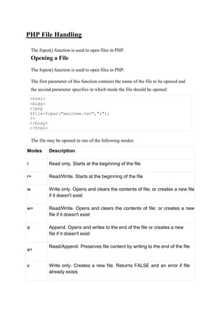 PHP File Handling
The fopen() function is used to open files in PHP.
Opening a File
The fopen() function is used to open files in PHP.
The first parameter of this function contains the name of the file to be opened and
the second parameter specifies in which mode the file should be opened:
<html>
<body>
<?php
$file=fopen("welcome.txt","r");
?>
</body>
</html>
The file may be opened in one of the following modes:
Modes Description
r Read only. Starts at the beginning of the file
r+ Read/Write. Starts at the beginning of the file
w Write only. Opens and clears the contents of file; or creates a new file
if it doesn't exist
w+ Read/Write. Opens and clears the contents of file; or creates a new
file if it doesn't exist
a Append. Opens and writes to the end of the file or creates a new
file if it doesn't exist
a+
Read/Append. Preserves file content by writing to the end of the file
x Write only. Creates a new file. Returns FALSE and an error if file
already exists
 