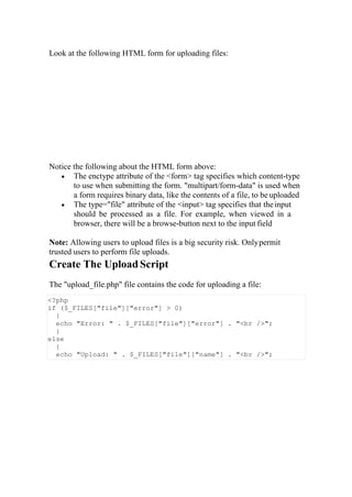 Look at the following HTML form for uploading files:
Notice the following about the HTML form above:
 The enctype attribute of the <form> tag specifies which content-type
to use when submitting the form. "multipart/form-data" is used when
a form requires binary data, like the contents of a file, to be uploaded
 The type="file" attribute of the <input> tag specifies that theinput
should be processed as a file. For example, when viewed in a
browser, there will be a browse-button next to the input field
Note: Allowing users to upload files is a big security risk. Onlypermit
trusted users to perform file uploads.
Create The Upload Script
The "upload_file.php" file contains the code for uploading a file:
<?php
if ($_FILES["file"]["error"] > 0)
{
echo "Error: " . $_FILES["file"]["error"] . "<br />";
}
else
{
echo "Upload: " . $_FILES["file"]["name"] . "<br />";
 