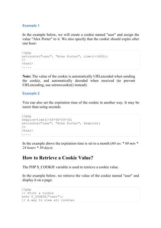 Example 1
In the example below, we will create a cookie named "user" and assign the
value "Alex Porter" to it. We also specify that the cookie should expire after
one hour:
<?php
setcookie("user", "Alex Porter", time()+3600);
?>
<html>
.....
Note: The value of the cookie is automatically URLencoded when sending
the cookie, and automatically decoded when received (to prevent
URLencoding, use setrawcookie() instead).
Example 2
You can also set the expiration time of the cookie in another way. It may be
easier than using seconds.
<?php
$expire=time()+60*60*24*30;
setcookie("user", "Alex Porter", $expire);
?>
<html>
.....
In the example above the expiration time is set to a month (60 sec * 60 min *
24 hours * 30 days).
How to Retrieve a Cookie Value?
The PHP $_COOKIE variable is used to retrieve a cookie value.
In the example below, we retrieve the value of the cookie named "user" and
display it on a page:
<?php
// Print a cookie
echo $_COOKIE["user"];
// A way to view all cookies
 
