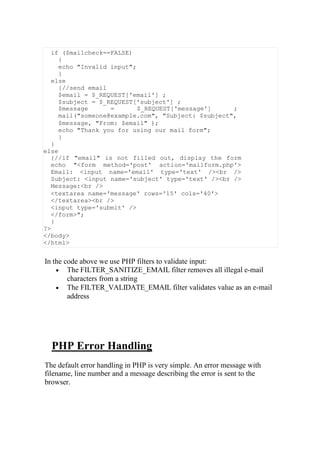 if ($mailcheck==FALSE)
{
echo "Invalid input";
}
else
{//send email
$email = $_REQUEST['email'] ;
$subject = $_REQUEST['subject'] ;
$message = $_REQUEST['message'] ;
mail("someone@example.com", "Subject: $subject",
$message, "From: $email" );
echo "Thank you for using our mail form";
}
}
else
{//if "email" is not filled out, display the form
echo "<form method='post' action='mailform.php'>
Email: <input name='email' type='text' /><br />
Subject: <input name='subject' type='text' /><br />
Message:<br />
<textarea name='message' rows='15' cols='40'>
</textarea><br />
<input type='submit' />
</form>";
}
?>
</body>
</html>
In the code above we use PHP filters to validate input:
 The FILTER_SANITIZE_EMAIL filter removes all illegal e-mail
characters from a string
 The FILTER_VALIDATE_EMAIL filter validates value as an e-mail
address
PHP Error Handling
The default error handling in PHP is very simple. An error message with
filename, line number and a message describing the error is sent to the
browser.
 