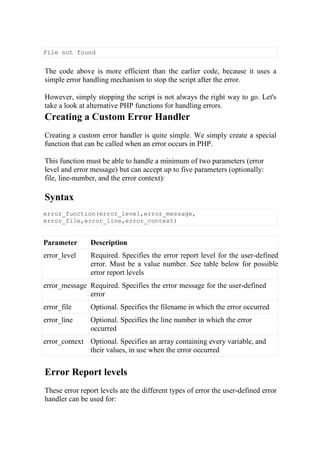 File not found
The code above is more efficient than the earlier code, because it uses a
simple error handling mechanism to stop the script after the error.
However, simply stopping the script is not always the right way to go. Let's
take a look at alternative PHP functions for handling errors.
Creating a Custom Error Handler
Creating a custom error handler is quite simple. We simply create a special
function that can be called when an error occurs in PHP.
This function must be able to handle a minimum of two parameters (error
level and error message) but can accept up to five parameters (optionally:
file, line-number, and the error context):
Syntax
error_function(error_level,error_message,
error_file,error_line,error_context)
Parameter Description
error_level Required. Specifies the error report level for the user-defined
error. Must be a value number. See table below for possible
error report levels
error_message Required. Specifies the error message for the user-defined
error
error_file Optional. Specifies the filename in which the error occurred
error_line Optional. Specifies the line number in which the error
occurred
error_context Optional. Specifies an array containing every variable, and
their values, in use when the error occurred
Error Report levels
These error report levels are the different types of error the user-defined error
handler can be used for:
 