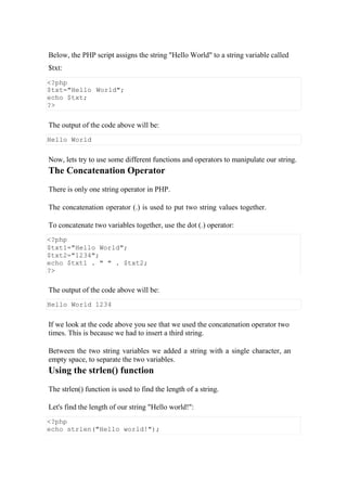 Below, the PHP script assigns the string "Hello World" to a string variable called
$txt:
<?php
$txt="Hello World";
echo $txt;
?>
The output of the code above will be:
Hello World
Now, lets try to use some different functions and operators to manipulate our string.
The Concatenation Operator
There is only one string operator in PHP.
The concatenation operator (.) is used to put two string values together.
To concatenate two variables together, use the dot (.) operator:
The output of the code above will be:
Hello World 1234
If we look at the code above you see that we used the concatenation operator two
times. This is because we had to insert a third string.
Between the two string variables we added a string with a single character, an
empty space, to separate the two variables.
Using the strlen() function
The strlen() function is used to find the length of a string.
Let's find the length of our string "Hello world!":
<?php
$txt1="Hello World";
$txt2="1234";
echo $txt1 . " " . $txt2;
?>
<?php
echo strlen("Hello world!");
 