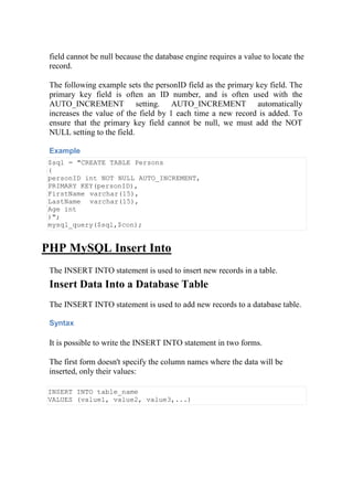 field cannot be null because the database engine requires a value to locate the
record.
The following example sets the personID field as the primary key field. The
primary key field is often an ID number, and is often used with the
AUTO_INCREMENT setting. AUTO_INCREMENT automatically
increases the value of the field by 1 each time a new record is added. To
ensure that the primary key field cannot be null, we must add the NOT
NULL setting to the field.
Example
$sql = "CREATE TABLE Persons
(
personID int NOT NULL AUTO_INCREMENT,
PRIMARY KEY(personID),
FirstName varchar(15),
LastName varchar(15),
Age int
)";
mysql_query($sql,$con);
PHP MySQL Insert Into
The INSERT INTO statement is used to insert new records in a table.
Insert Data Into a Database Table
The INSERT INTO statement is used to add new records to a database table.
Syntax
It is possible to write the INSERT INTO statement in two forms.
The first form doesn't specify the column names where the data will be
inserted, only their values:
INSERT INTO table_name
VALUES (value1, value2, value3,...)
 