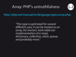 Array: PHP's untruthfulness
http://php.net/manual/en/language.types.array.php:
“This type is optimized for several
different uses; it can be treated as an
array, list (vector), hash table (an
implementation of a map),
dictionary, collection, stack, queue,
and probably more.”
 