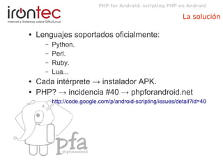 PHP for Android: scripting PHP en Android
La solución
● Lenguajes soportados oficialmente:
– Python.
– Perl.
– Ruby.
– Lua...
● Cada intérprete → instalador APK.
● PHP? → incidencia #40 → phpforandroid.net
http://code.google.com/p/android-scripting/issues/detail?id=40
 