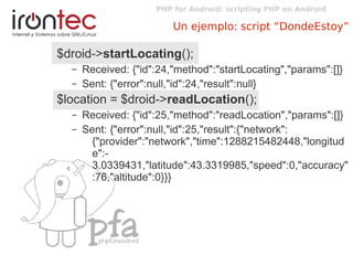 PHP for Android: scripting PHP en Android
Un ejemplo: script “DondeEstoy”
$droid->startLocating();
– Received: {"id":24,"method":"startLocating","params":[]}
– Sent: {"error":null,"id":24,"result":null}
$location = $droid->readLocation();
– Received: {"id":25,"method":"readLocation","params":[]}
– Sent: {"error":null,"id":25,"result":{"network":
{"provider":"network","time":1288215482448,"longitud
e":-
3.0339431,"latitude":43.3319985,"speed":0,"accuracy"
:76,"altitude":0}}}
 