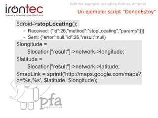 PHP for Android: scripting PHP en Android
Un ejemplo: script “DondeEstoy”
$droid->stopLocating();
– Received: {"id":26,"method":"stopLocating","params":[]}
– Sent: {"error":null,"id":26,"result":null}
$longitude =
$location["result"]->network->longitude;
$latitude =
$location["result"]->network->latitude;
$mapLink = sprintf('http://maps.google.com/maps?
q=%s,%s', $latitude, $longitude);
 