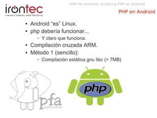 PHP for Android: scripting PHP en Android
PHP en Android
● Android “es” Linux.
● php debería funcionar...
– Y claro que funciona.
● Compilación cruzada ARM.
● Método 1 (sencillo):
– Compilación estática gnu libc (> 7MB)
 