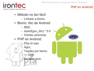 PHP for Android: scripting PHP en Android
PHP en Android
● Método no tan fácil:
– Linkado a bionic.
● Bionic: libc de Android
– BSD.
– sizeof(gnu_libc) * 0.5
– Ciertas carencias.
● PHP en Android.
– Php-cli sapi
– Agcc
– Tweaks por bionic.
– =~ 2MB
– Sockets, json.
 
