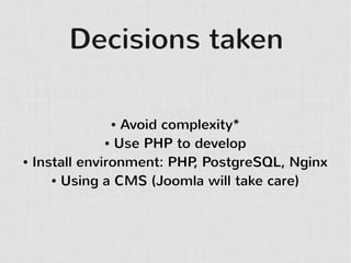 Decisions taken

            ●    Avoid complexity*
              ● Use PHP to develop

● Install environment: PHP PostgreSQL, Nginx
                           ,
     ● Using a CMS (Joomla will take care)
 