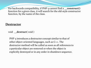 For backwards compatibility, if PHP 5 cannot find a __construct()
function for a given class, it will search for the old-style constructor
function, by the name of the class.

Destructor
void __destruct( void )

PHP 5 introduces a destructor concept similar to that of
other object-oriented languages, such as C++. The
destructor method will be called as soon as all references to
a particular object are removed or when the object is
explicitly destroyed or in any order in shutdown sequence.

 