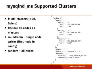• Multi-Masters (NDB,
Galera)
• Declare all nodes as
masters
• roundrobin - single node
writer (first node in
config)
• random - all nodes
mysqlnd_ms Supported Clusters
  {  
      "primary":  {  
          "master":  {  
              "master_1":  {  
                  "host":  "192.168.56.44",  
                  "port":  "3306"  
              },  
              "master_2":  {  
                  "host":  "192.168.56.43",  
                  "port":  "3306"  
              },  
              "master_3":  {  
                  "host":  "192.168.56.42",  
                  "port":  "3306"  
              }  
          },  
          "slave":  {  },  
          "filters":  {  "random":  [  ]  },  
          "failover":  {    
              "strategy":  "loop_before_master",    
              "remember_failed":  true    
          }  
      }  
  }
 