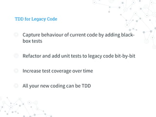 TDD for Legacy Code
◎ Capture behaviour of current code by adding black-
box tests
◎ Refactor and add unit tests to legacy code bit-by-bit
◎ Increase test coverage over time
◎ All your new coding can be TDD
 