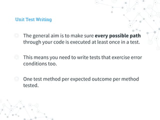 Unit Test Writing
◎ The general aim is to make sure every possible path
through your code is executed at least once in a test.
◎ This means you need to write tests that exercise error
conditions too.
◎ One test method per expected outcome per method
tested.
 