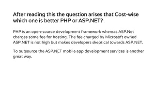 After reading this the question arises that Cost-wise
which one is better PHP or ASP.NET?
PHP is an open-source development framework whereas ASP.Net
charges some fee for hosting. The fee charged by Microsoft owned
ASP.NET is not high but makes developers skeptical towards ASP.NET.
To outsource the ASP.NET mobile app development services is another
great way.
 