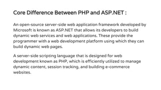 Core Difference Between PHP and ASP.NET :
An open-source server-side web application framework developed by
Microsoft is known as ASP.NET that allows its developers to build
dynamic web services and web applications. These provide the
programmer with a web development platform using which they can
build dynamic web pages.
A server-side scripting language that is designed for web
development known as PHP, which is efficiently utilized to manage
dynamic content, session tracking, and building e-commerce
websites.
 