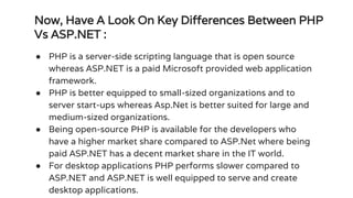 Now, Have A Look On Key Differences Between PHP
Vs ASP.NET :
● PHP is a server-side scripting language that is open source
whereas ASP.NET is a paid Microsoft provided web application
framework.
● PHP is better equipped to small-sized organizations and to
server start-ups whereas Asp.Net is better suited for large and
medium-sized organizations.
● Being open-source PHP is available for the developers who
have a higher market share compared to ASP.Net where being
paid ASP.NET has a decent market share in the IT world.
● For desktop applications PHP performs slower compared to
ASP.NET and ASP.NET is well equipped to serve and create
desktop applications.
 