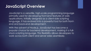 JavaScript Overview
JavaScript is a versatile, high-scale programming language
primarily used for developing front-end features of web
applications. Initially designed as a client-side scripting
language, it has evolved into a powerful tool for both front-
end and back-end development.
With the advent of Node.js, JavaScript has become a
popular choice for backend development, making it a full-
stack scripting language. This flexibility allows developers to
work across both client and server sides seamlessly.
 