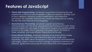 Features of JavaScript
 Client-side Programming: JavaScript is essential for enhancing the user
experience on the front end of websites. It allows for dynamic updates, such
as form validation, real-time content modifications, and interactive
animations. This capability improves the overall user interaction by making
the site feel more responsive and engaging.
 Asynchronous Processing: JavaScript supports asynchronous
communication with the server using features like Promises and AJAX. These
features enable the web page to make server requests and update specific
sections of the page without requiring a full-page reload. This results in
faster, smoother, and more efficient interactions for the user.
 Event-driven Scripting: JavaScript operates on an event-driven model,
meaning it can respond to user interactions like clicks, scrolls, and
keypresses. This ability allows developers to create dynamic and interactive
web pages, where content or actions change in response to real-time user
behavior, significantly enhancing the site's interactivity and engagement.
 