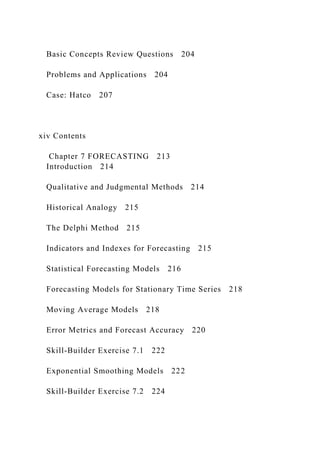 Basic Concepts Review Questions 204
Problems and Applications 204
Case: Hatco 207
xiv Contents
Chapter 7 FORECASTING 213
Introduction 214
Qualitative and Judgmental Methods 214
Historical Analogy 215
The Delphi Method 215
Indicators and Indexes for Forecasting 215
Statistical Forecasting Models 216
Forecasting Models for Stationary Time Series 218
Moving Average Models 218
Error Metrics and Forecast Accuracy 220
Skill‐Builder Exercise 7.1 222
Exponential Smoothing Models 222
Skill‐Builder Exercise 7.2 224
 