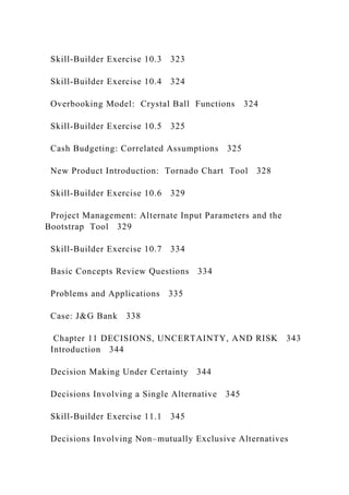 Skill‐Builder Exercise 10.3 323
Skill‐Builder Exercise 10.4 324
Overbooking Model: Crystal Ball Functions 324
Skill‐Builder Exercise 10.5 325
Cash Budgeting: Correlated Assumptions 325
New Product Introduction: Tornado Chart Tool 328
Skill‐Builder Exercise 10.6 329
Project Management: Alternate Input Parameters and the
Bootstrap Tool 329
Skill‐Builder Exercise 10.7 334
Basic Concepts Review Questions 334
Problems and Applications 335
Case: J&G Bank 338
Chapter 11 DECISIONS, UNCERTAINTY, AND RISK 343
Introduction 344
Decision Making Under Certainty 344
Decisions Involving a Single Alternative 345
Skill‐Builder Exercise 11.1 345
Decisions Involving Non–mutually Exclusive Alternatives
 