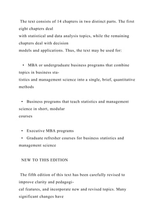 The text consists of 14 chapters in two distinct parts. The first
eight chapters deal
with statistical and data analysis topics, while the remaining
chapters deal with decision
models and applications. Thus, the text may be used for:
• MBA or undergraduate business programs that combine
topics in business sta-
tistics and management science into a single, brief, quantitative
methods
• Business programs that teach statistics and management
science in short, modular
courses
• Executive MBA programs
• Graduate refresher courses for business statistics and
management science
NEW TO THIS EDITION
The fifth edition of this text has been carefully revised to
improve clarity and pedagogi-
cal features, and incorporate new and revised topics. Many
significant changes have
 