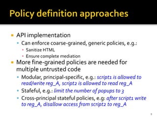    API implementation
     Can enforce coarse-grained, generic policies, e.g.:
      ▪ Sanitize HTML
      ▪ Ensure complete mediation
   More fine-grained policies are needed for
    multiple untrusted code
     Modular, principal-specific, e.g.: script1 is allowed to
      read/write reg_A, script2 is allowed to read reg_A
     Stafeful, e.g.: limit the number of popups to 3
     Cross-principal stateful policies, e.g: after script1 write
      to reg_A, disallow access from script2 to reg_A
                                                                    9
 