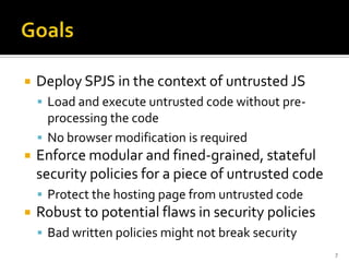    Deploy SPJS in the context of untrusted JS
     Load and execute untrusted code without pre-
      processing the code
     No browser modification is required
   Enforce modular and fined-grained, stateful
    security policies for a piece of untrusted code
     Protect the hosting page from untrusted code
   Robust to potential flaws in security policies
     Bad written policies might not break security
                                                      7
 