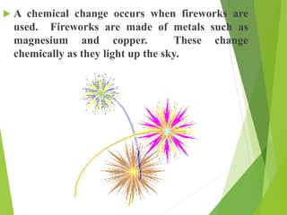  A chemical change occurs when fireworks are
used. Fireworks are made of metals such as
magnesium and copper. These change
chemically as they light up the sky.
 