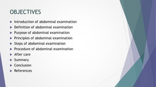 OBJECTIVES
 Introduction of abdominal examination
 Definition of abdominal examination
 Purpose of abdominal examination
 Principles of abdominal examination
 Steps of abdominal examination
 Procedure of abdominal examination
 After care
 Summary
 Conclusion
 References
 