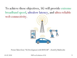 To achieve these objectives, 5G will provide extreme
broadband speed, ultralow latency, and ultra-reliable
web connectivity.
PictureTaken from:“5G Development with MATLAB” – ebook by Mathworks
01.07.2020 9
FDP on Evolution of 5G
 