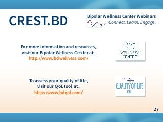 27
Bipolar Wellness Center Webinars
Connect. Learn. Engage.CREST.BD
For more information and resources,
visit our Bipolar Wellness Center at:
http://www.bdwellness.com/
To assess your quality of life,
visit our QoL tool at:
http://www.bdqol.com/
 