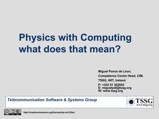 Physics with Computing  what does that mean? Miguel Ponce de Leon, Competence Centre Head, CIM, TSSG, WIT, Ireland P: +353 51 302952 E: miguelpdl@tssg.org W: www.tssg.org http://creativecommons.org/licenses/by-nc/2.0/be/ 