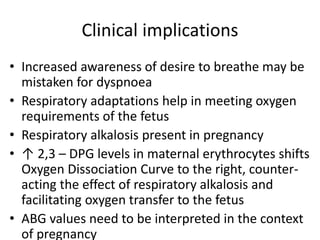Clinical implications
• Increased awareness of desire to breathe may be
mistaken for dyspnoea
• Respiratory adaptations help in meeting oxygen
requirements of the fetus
• Respiratory alkalosis present in pregnancy
• ↑ 2,3 – DPG levels in maternal erythrocytes shifts
Oxygen Dissociation Curve to the right, counter-
acting the effect of respiratory alkalosis and
facilitating oxygen transfer to the fetus
• ABG values need to be interpreted in the context
of pregnancy
 