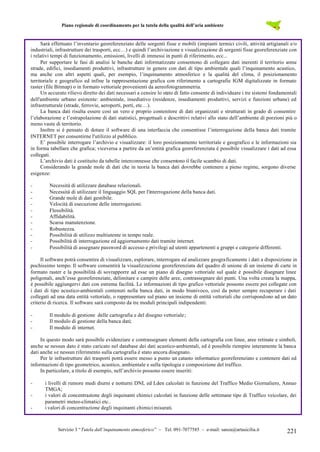 Piano regionale di coordinamento per la tutela della qualità dell’aria ambiente

Sarà effettuato l’inventario georeferenziato delle sorgenti fisse e mobili (impianti termici civili, attività artigianali e/o
industriali, infrastrutture dei trasporti, ecc…) e quindi l’archiviazione e visualizzazione di sorgenti fisse georeferenziate con
i relativi tempi di funzionamento, emissioni, livelli di immessi in punti di riferimento, ecc...
Per supportare le fasi di analisi le banche dati informatizzate consentono di collegare dati inerenti il territorio come
strade, edifici, insediamenti produttivi, infrastrutture in genere con dati di tipo ambientale quali l’inquinamento acustico,
ma anche con altri aspetti quali, per esempio, l’inquinamento atmosferico e la qualità del clima, il posizionamento
territoriale e geografico ed infine la rappresentazione grafica con riferimento a cartografie IGM digitalizzate in formato
raster (file Bitmap) o in formato vettoriale provenienti da aereofotogrammetria.
Un accurato rilievo diretto dei dati necessari a censire lo stato di fatto consente di individuare i tre sistemi fondamentali
dell'ambiente urbano esistente: ambientale, insediativo (residenze, insediamenti produttivi, servizi e funzioni urbane) ed
infrastrutturale (strade, ferrovie, aeroporti, porti, etc…).
La banca dati risulta essere così un vero e proprio contenitore di dati organizzati e strutturati in grado di consentire
l’elaborazione e l’estrapolazione di dati statistici, progettuali e descrittivi relativi allo stato dell’ambiente di porzioni più o
meno vaste di territorio.
Inoltre si è pensato di dotare il software di una interfaccia che consentisse l’interrogazione della banca dati tramite
INTERNET per consentirne l'utilizzo al pubblico.
E’ possibile interrogare l’archivio e visualizzare: il loro posizionamento territoriale e geografico e le informazioni sia
in forma tabellare che grafica; viceversa a partire da un’entità grafica georeferenziata è possibile visualizzare i dati ad essa
collegati.
L’archivio dati è costituito da tabelle interconnesse che consentono il facile scambio di dati.
Considerando la grande mole di dati che in teoria la banca dati dovrebbe contenere a pieno regime, sorgono diverse
esigenze:
-

Necessità di utilizzare database relazionali.
Necessità di utilizzare il linguaggio SQL per l'interrogazione della banca dati.
Grande mole di dati gestibile.
Velocità di esecuzione delle interrogazioni.
Flessibilità.
Affidabilità.
Scarsa manutenzione.
Robustezza.
Possibilità di utilizzo multiutente in tempo reale.
Possibilità di interrogazione ed aggiornamento dati tramite internet.
Possibilità di assegnare password di accesso e privilegi ad utenti appartenenti a gruppi e categorie differenti.

Il software potrà consentire di visualizzare, esplorare, interrogare ed analizzare geograficamente i dati a disposizione in
pochissimo tempo. Il software consentirà la visualizzazione georeferenziata del quadro di unione di un insieme di carte in
formato raster e la possibilità di sovrapporre ad esse un piano di disegno vettoriale sul quale è possibile disegnare linee
poligonali, anch’esse georeferenziate, delimitare e campire delle aree, contrassegnare dei punti. Una volta creata la mappa,
è possibile aggiungervi dati con estrema facilità. Le informazioni di tipo grafico vettoriale possono essere poi collegate con
i dati di tipo acustico-ambientali contenuti nella banca dati, in modo biunivoco, così da poter sempre recuperare i dati
collegati ad una data entità vettoriale, o rappresentare sul piano un insieme di entità vettoriali che corrispondono ad un dato
criterio di ricerca. Il software sarà composto da tre moduli principali indipendenti:
-

Il modulo di gestione delle cartografia e del disegno vettoriale;
Il modulo di gestione della banca dati;
Il modulo di internet.

In questo modo sarà possibile evidenziare e contrassegnare elementi della cartografia con linee, aree retinate e simboli,
anche se nessun dato è stato caricato nel database dei dati acustico-ambientali, ed è possibile riempire interamente la banca
dati anche se nessun riferimento sulla cartografia è stato ancora disegnato.
Per le infrastrutture dei trasporti potrà essere messo a punto un catasto informatico georeferenziato e contenere dati ed
informazioni di tipo geometrico, acustico, ambientale e sulla tipologia e composizione del traffico.
In particolare, a titolo di esempio, nell’archivio possono essere inseriti:
-

i livelli di rumore medi diurni e notturni DNL ed Lden calcolati in funzione del Traffico Medio Giornaliero, Annuo
TMGA;
i valori di concentrazione degli inquinanti chimici calcolati in funzione delle settimane tipo di Traffico veicolare, dei
parametri meteo-climatici etc..
i valori di concentrazione degli inquinanti chimici misurati.

Servizio 3 “Tutela dall’inquinamento atmosferico” – Tel. 091-7077585 – e-mail: sanza@artasicilia.it

221

 