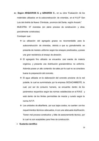 16
 Según ARQUEROS G. y AZNARÁN C., en su obra “Evaluación de los
materiales utilizados en la autoconstrucción de viviendas, en el H.U.P San
Luis del distrito de Nuevo Chimbote, provincia del Santa, región Ancash.”
MUESTRA: 37 viviendas (en pleno proceso de construcción y otras
parcialmente construidas)
Concluyen que:
 La utilización del agregado grueso es recomendable para la
autoconstrucción de viviendas, debido a que su granulometría se
presenta de manera uniforme según los ensayos practicados, y posee
una gran resistencia al ensayo de abrasión.
 El agregado fino utilizado se encuentra casi exenta de materia
orgánica, y presenta una distribución granulométrica no uniforme.
Además posee un alto contenido de sales por lo cual no se considera
buena la preparación del concreto.
 El agua utilizada en la elaboración del concreto proviene de la red
potable, la cual es suministrada por la empresa SEDACHIMBOTE, la
cual, por ser de consumo humano, se encuentra dentro de los
parámetros requeridos según las normas establecidas en el R.N.E y
está dentro de los límites permisibles de mezcla y curado según la
norma N.T.P.
 Las unidades de albañilería, por sus bajos costos, no cuentan con los
requerimientos técnicos adecuados, ni con una adecuada dosificación.
Tienen mal proceso constructivo y falta de asesoramiento técnico, por
lo cual no son aceptables para fines de construcción.
 Sustento científico
 