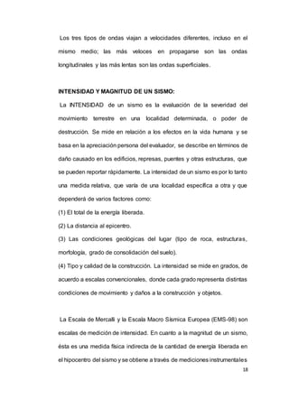 18
Los tres tipos de ondas viajan a velocidades diferentes, incluso en el
mismo medio; las más veloces en propagarse son las ondas
longitudinales y las más lentas son las ondas superficiales.
INTENSIDAD Y MAGNITUD DE UN SISMO:
La INTENSIDAD de un sismo es la evaluación de la severidad del
movimiento terrestre en una localidad determinada, o poder de
destrucción. Se mide en relación a los efectos en la vida humana y se
basa en la apreciación persona del evaluador, se describe en términos de
daño causado en los edificios, represas, puentes y otras estructuras, que
se pueden reportar rápidamente. La intensidad de un sismo es por lo tanto
una medida relativa, que varía de una localidad específica a otra y que
dependerá de varios factores como:
(1) El total de la energía liberada.
(2) La distancia al epicentro.
(3) Las condiciones geológicas del lugar (tipo de roca, estructuras,
morfología, grado de consolidación del suelo).
(4) Tipo y calidad de la construcción. La intensidad se mide en grados, de
acuerdo a escalas convencionales, donde cada grado representa distintas
condiciones de movimiento y daños a la construcción y objetos.
La Escala de Mercalli y la Escala Macro Sísmica Europea (EMS-98) son
escalas de medición de intensidad. En cuanto a la magnitud de un sismo,
ésta es una medida física indirecta de la cantidad de energía liberada en
el hipocentro del sismo y se obtiene a través de mediciones instrumentales
 