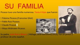 SU FAMILIA
Picasso tuvo una familia numerosa. Tenía 4 hijos que fueron :
• Paloma Picasso.(Francoise Gilot)
• Pablo Ruiz Picasso.
• Claude Picasso.
• Maya Widmaier-Picasso.
Su padre, José Ruiz y Blasco, ( Málaga,1838-Barcelona,1913), fue un pintor y
profesor de arte español.
 