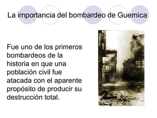 La importancia del bombardeo de Guernica Fue uno de los primeros bombardeos de la historia en que una población civil fue atacada con el aparente propósito de producir su destrucción total. 