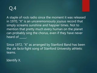 A staple of rock radio since the moment it was released
in 1970, “X” is an unceremoniously joyous record that
simply screams sunshine and happier times. Not to
mention that pretty much every human on the planet
can probably sing the chorus, even if they have never
heard of _____.
Since 1972, “X” as arranged by Stanford Band has been
the de facto fight song of Stanford University athletic
teams.
Identify X.
Q.4
 